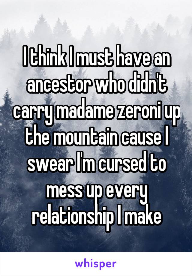 I think I must have an ancestor who didn't carry madame zeroni up the mountain cause I swear I'm cursed to mess up every relationship I make