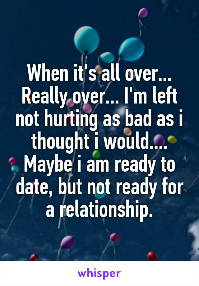 When it's all over... Really over... I'm left not hurting as bad as i thought i would.... Maybe i am ready to date, but not ready for a relationship.