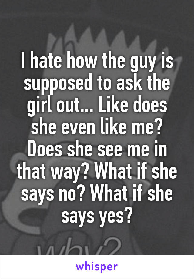 I hate how the guy is supposed to ask the girl out... Like does she even like me? Does she see me in that way? What if she says no? What if she says yes?