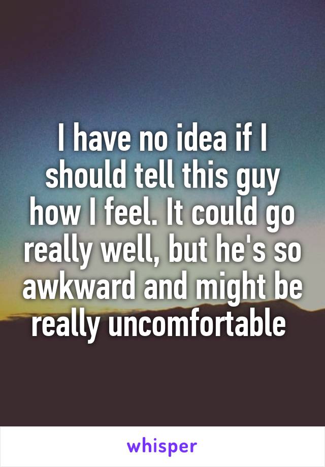 I have no idea if I should tell this guy how I feel. It could go really well, but he's so awkward and might be really uncomfortable 