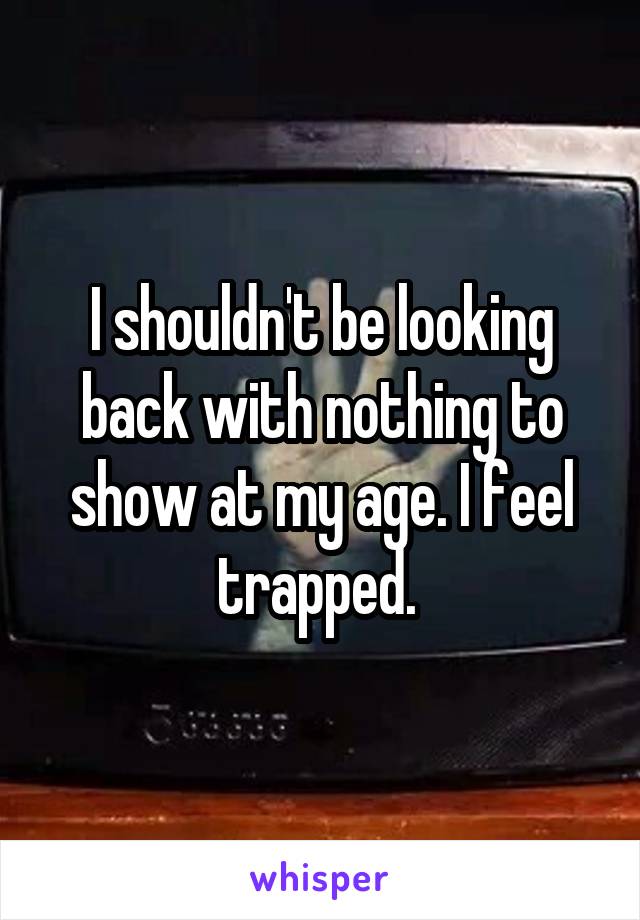 I shouldn't be looking back with nothing to show at my age. I feel trapped. 