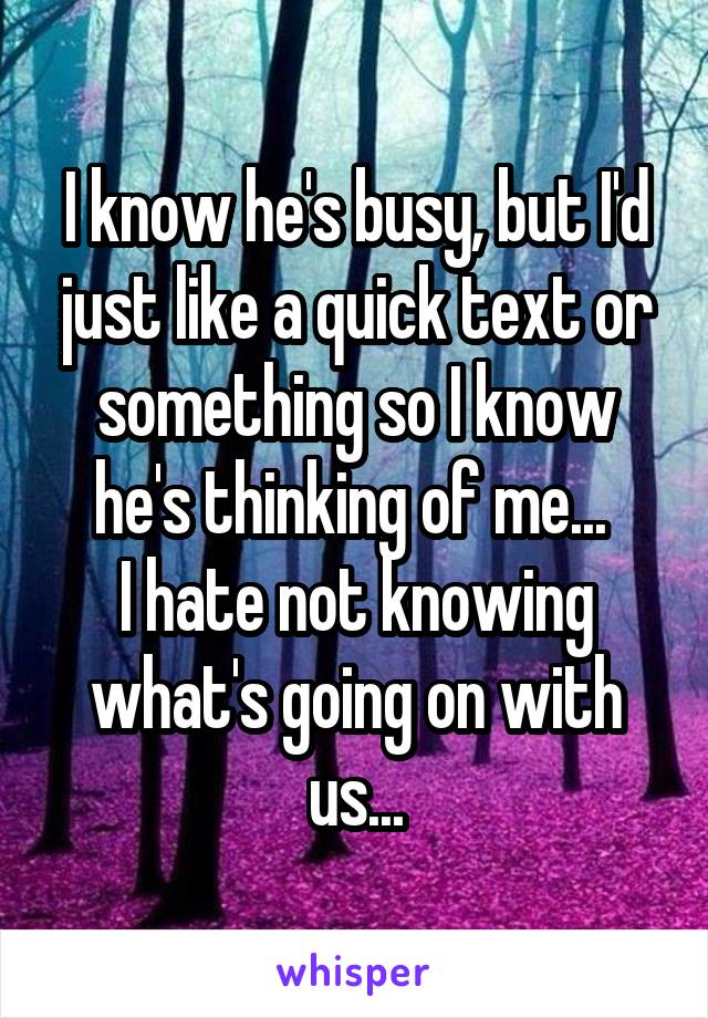 I know he's busy, but I'd just like a quick text or something so I know he's thinking of me... 
I hate not knowing what's going on with us...