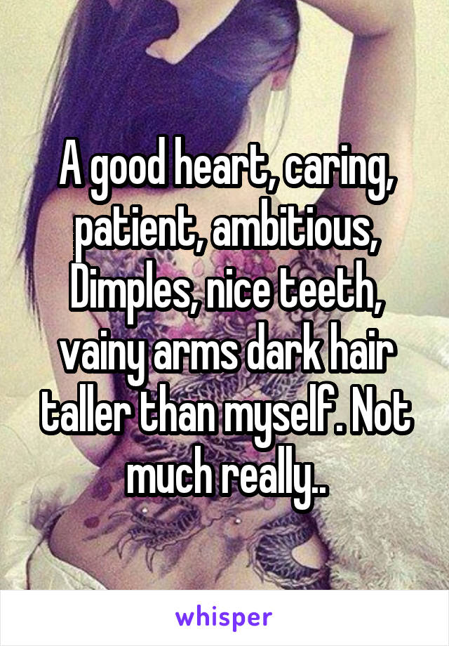 A good heart, caring, patient, ambitious, Dimples, nice teeth, vainy arms dark hair taller than myself. Not much really..