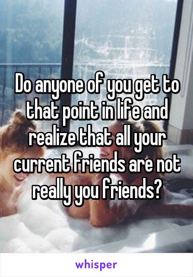 Do anyone of you get to that point in life and realize that all your current friends are not really you friends?