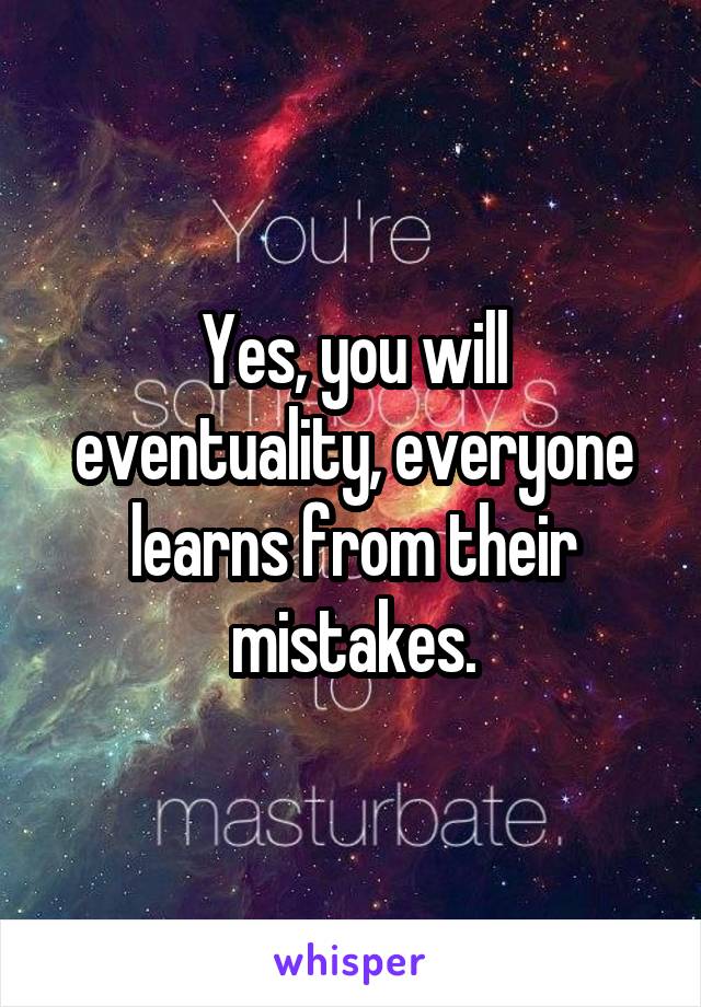 Yes, you will eventuality, everyone learns from their mistakes.