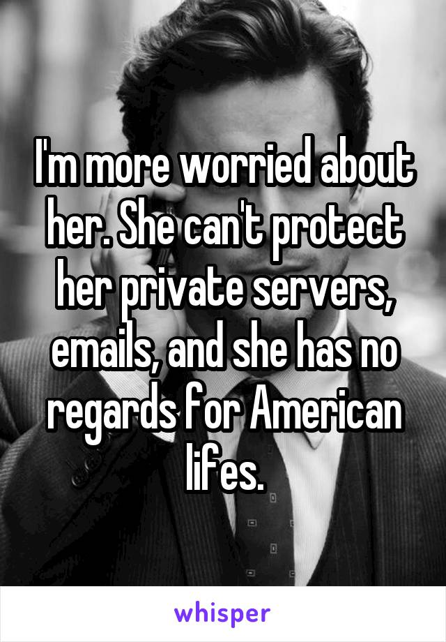 I'm more worried about her. She can't protect her private servers, emails, and she has no regards for American lifes.