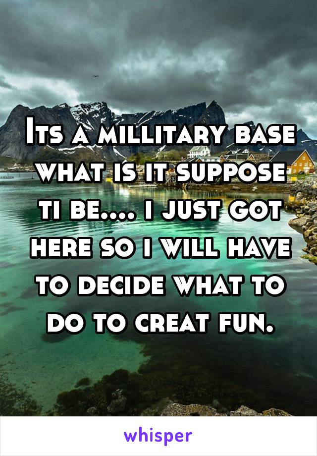 Its a millitary base what is it suppose ti be.... i just got here so i will have to decide what to do to creat fun.