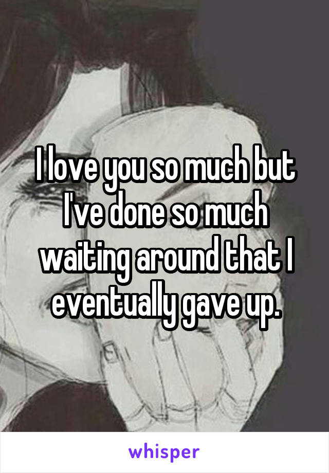 I love you so much but I've done so much waiting around that I eventually gave up.