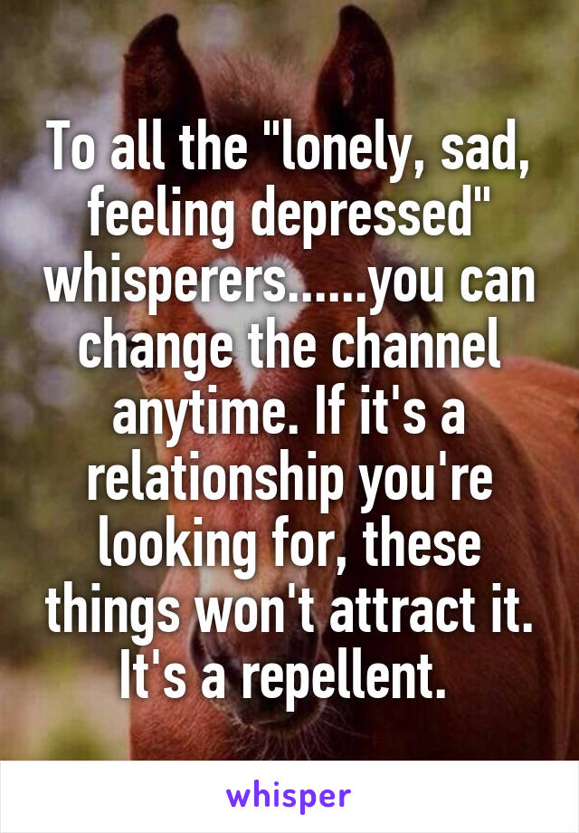 To all the "lonely, sad, feeling depressed" whisperers......you can change the channel anytime. If it's a relationship you're looking for, these things won't attract it. It's a repellent. 