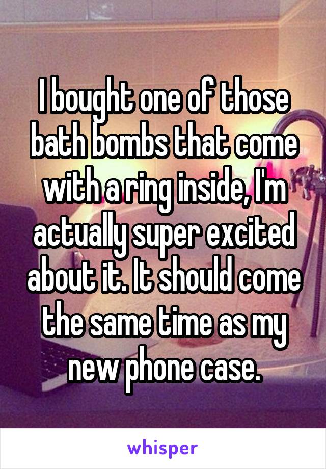 I bought one of those bath bombs that come with a ring inside, I'm actually super excited about it. It should come the same time as my new phone case.