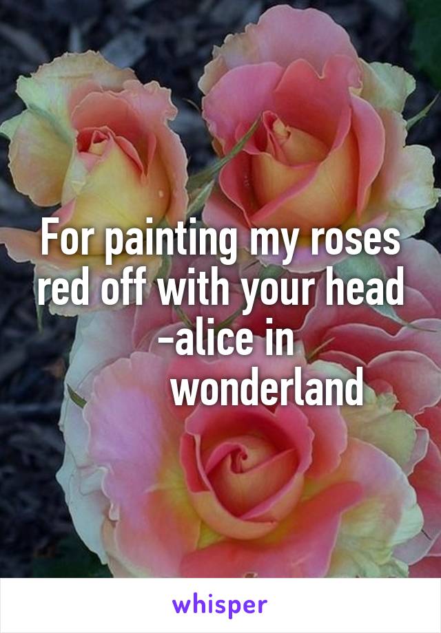 For painting my roses red off with your head
  -alice in 
          wonderland 