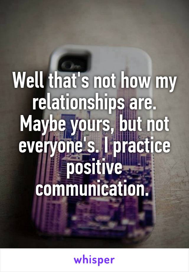 Well that's not how my relationships are. Maybe yours, but not everyone's. I practice positive communication. 