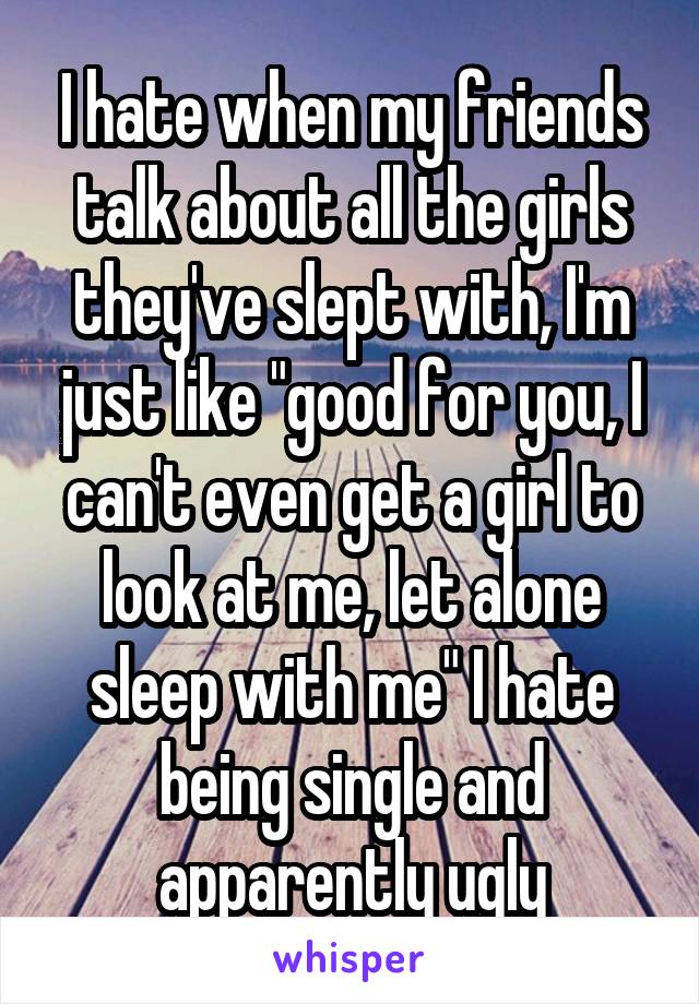 I hate when my friends talk about all the girls they've slept with, I'm just like "good for you, I can't even get a girl to look at me, let alone sleep with me" I hate being single and apparently ugly