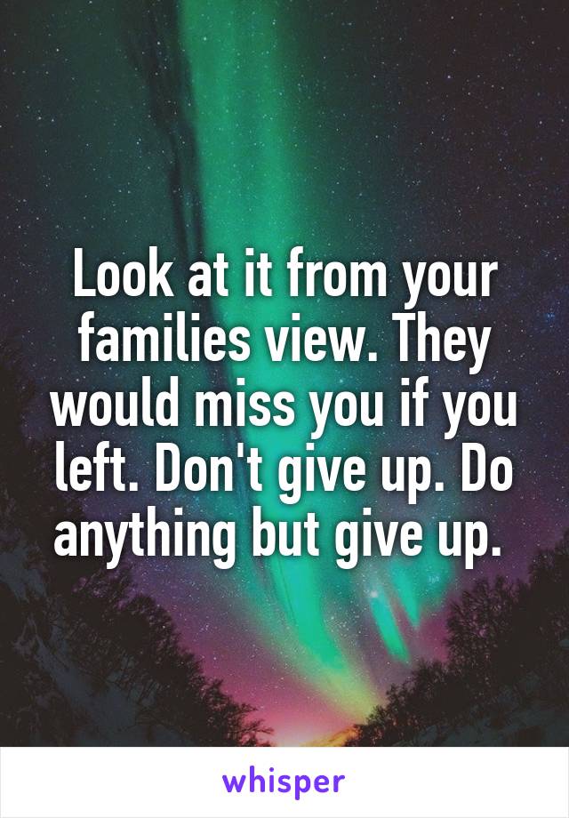 Look at it from your families view. They would miss you if you left. Don't give up. Do anything but give up. 