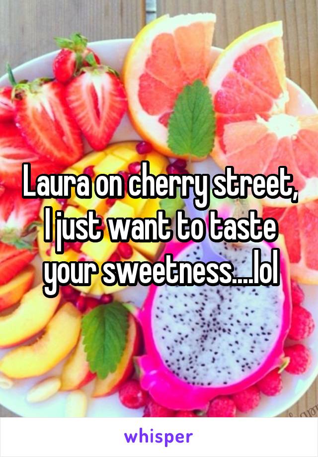 Laura on cherry street, I just want to taste your sweetness....lol