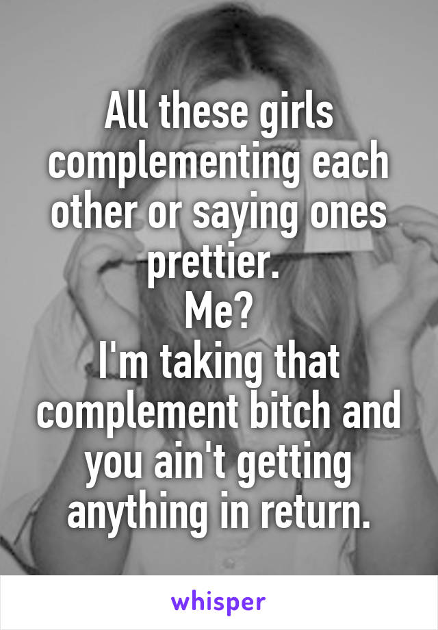 All these girls complementing each other or saying ones prettier. 
Me?
I'm taking that complement bitch and you ain't getting anything in return.