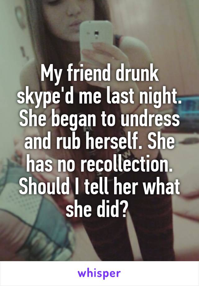 My friend drunk skype'd me last night. She began to undress and rub herself. She has no recollection. Should I tell her what she did? 