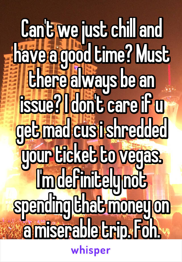 Can't we just chill and have a good time? Must there always be an issue? I don't care if u get mad cus i shredded your ticket to vegas. I'm definitely not spending that money on a miserable trip. Foh.