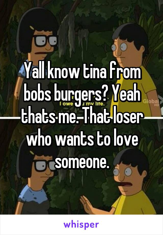 Yall know tina from bobs burgers? Yeah thats me. That loser who wants to love someone.