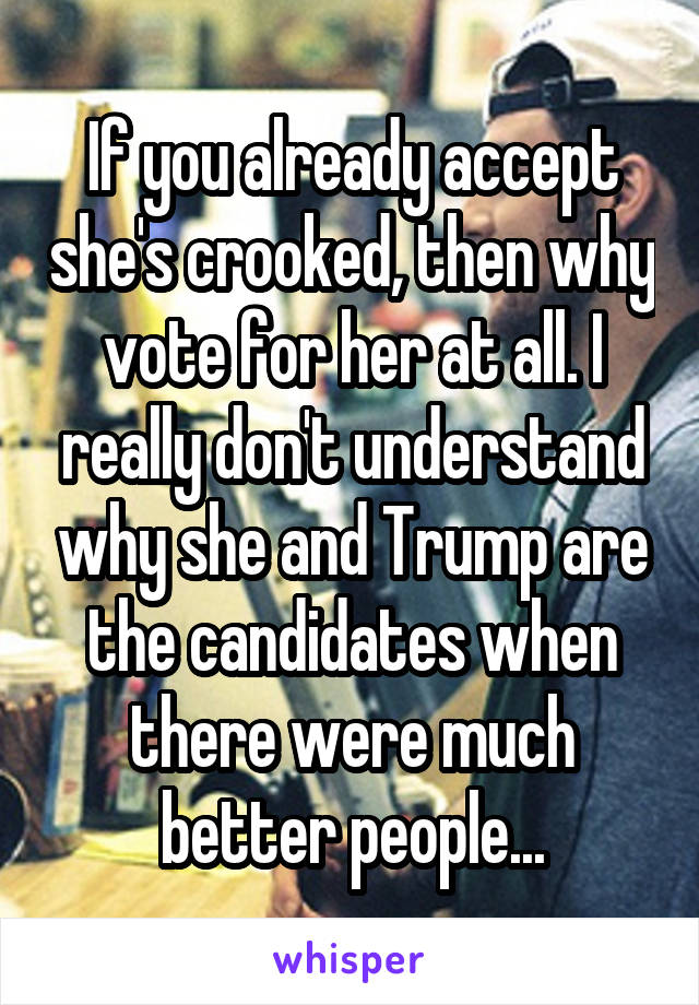 If you already accept she's crooked, then why vote for her at all. I really don't understand why she and Trump are the candidates when there were much better people...