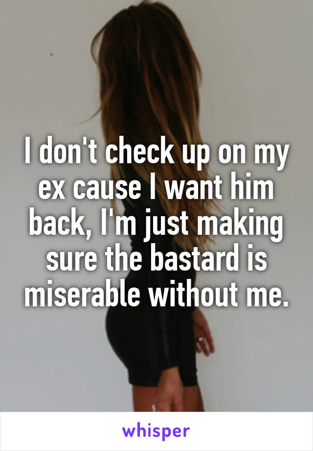 I don't check up on my ex cause I want him back, I'm just making sure the bastard is miserable without me.