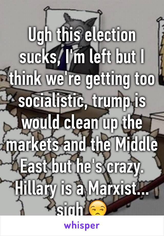 Ugh this election sucks, I'm left but I think we're getting too socialistic, trump is would clean up the markets and the Middle East but he's crazy. Hillary is a Marxist... sigh 😒