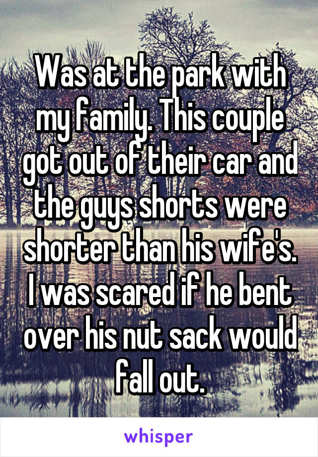 Was at the park with my family. This couple got out of their car and the guys shorts were shorter than his wife's. I was scared if he bent over his nut sack would fall out.