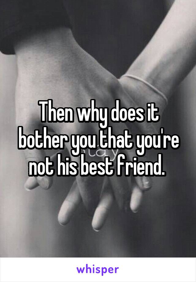 Then why does it bother you that you're not his best friend. 