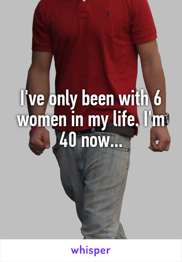 I've only been with 6 women in my life. I'm 40 now...
