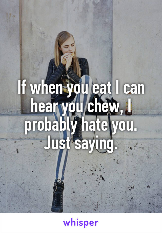 If when you eat I can hear you chew, I probably hate you.
Just saying.