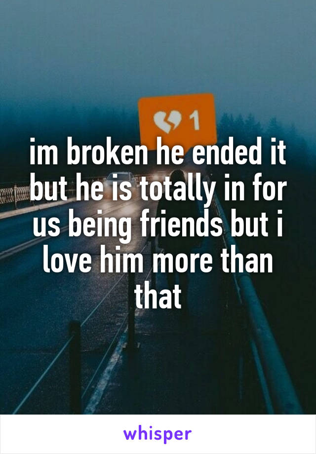 im broken he ended it but he is totally in for us being friends but i love him more than that