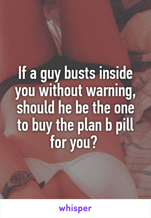 If a guy busts inside you without warning, should he be the one to buy the plan b pill for you? 