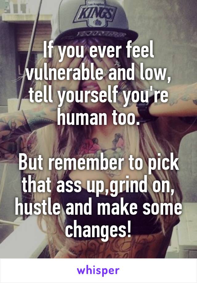 If you ever feel vulnerable and low, tell yourself you're human too.

But remember to pick that ass up,grind on, hustle and make some changes!