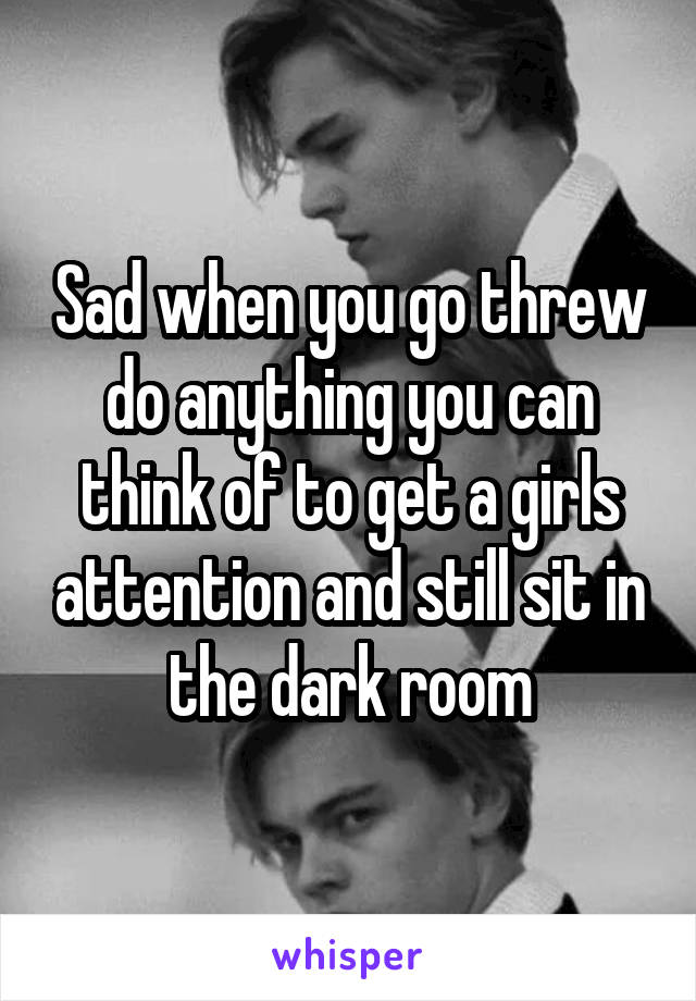 Sad when you go threw do anything you can think of to get a girls attention and still sit in the dark room