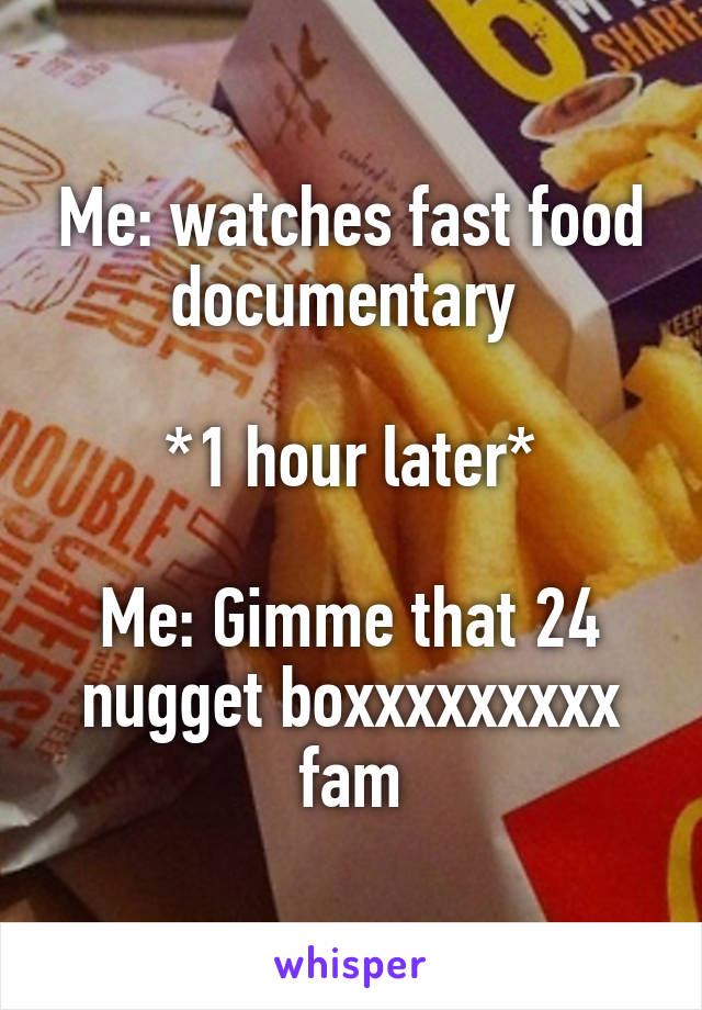 Me: watches fast food documentary 

*1 hour later*

Me: Gimme that 24 nugget boxxxxxxxxx fam