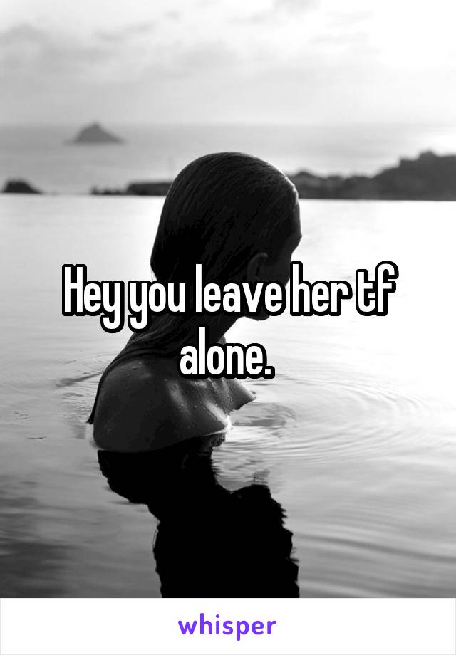 Hey you leave her tf alone. 