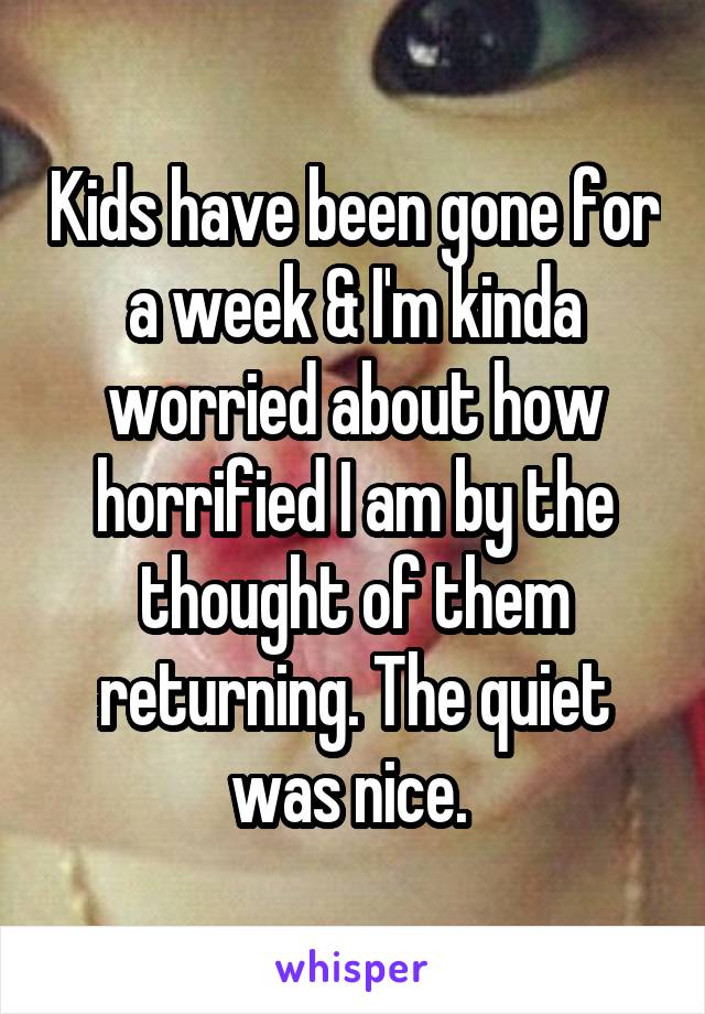 Kids have been gone for a week & I'm kinda worried about how horrified I am by the thought of them returning. The quiet was nice. 