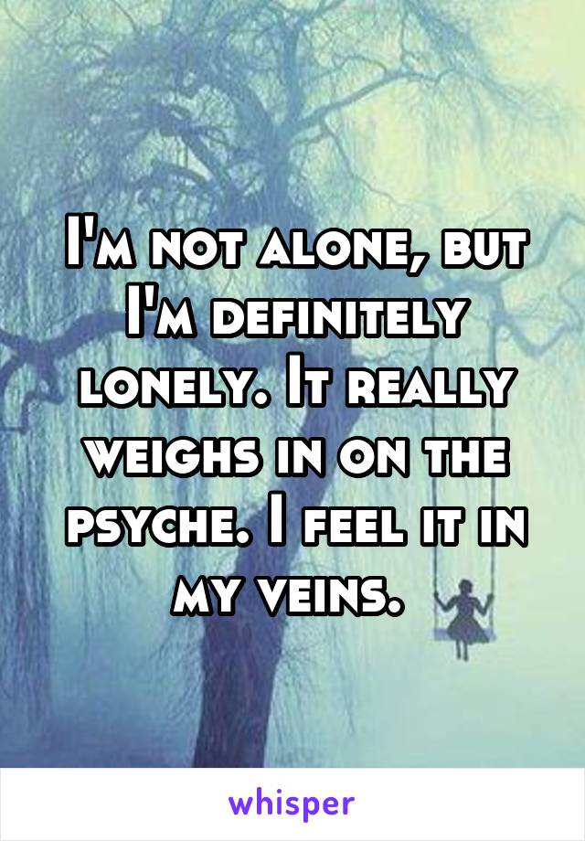 I'm not alone, but I'm definitely lonely. It really weighs in on the psyche. I feel it in my veins. 