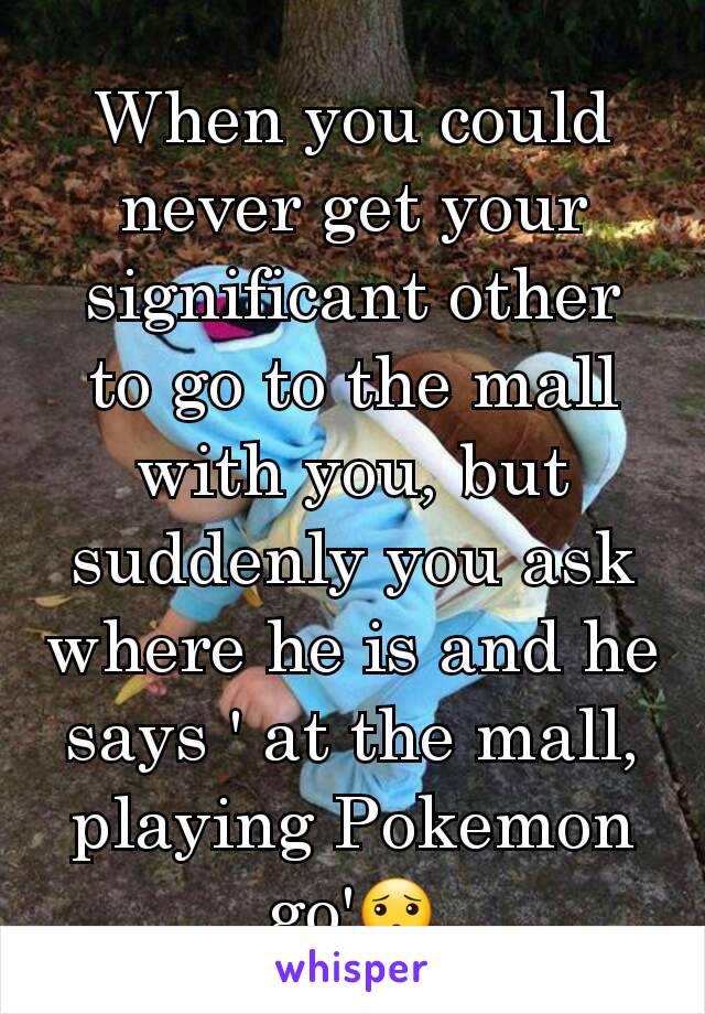 When you could never get your significant other to go to the mall with you, but suddenly you ask where he is and he says ' at the mall, playing Pokemon go'😯