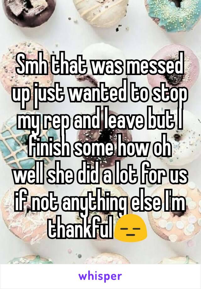 Smh that was messed up just wanted to stop my rep and leave but I finish some how oh well she did a lot for us if not anything else I'm thankful😑 