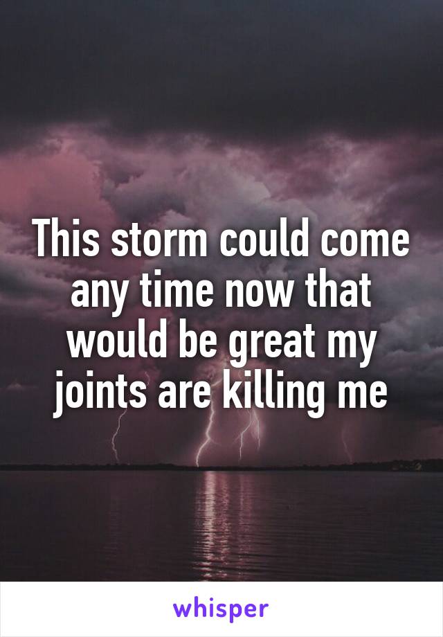 This storm could come any time now that would be great my joints are killing me