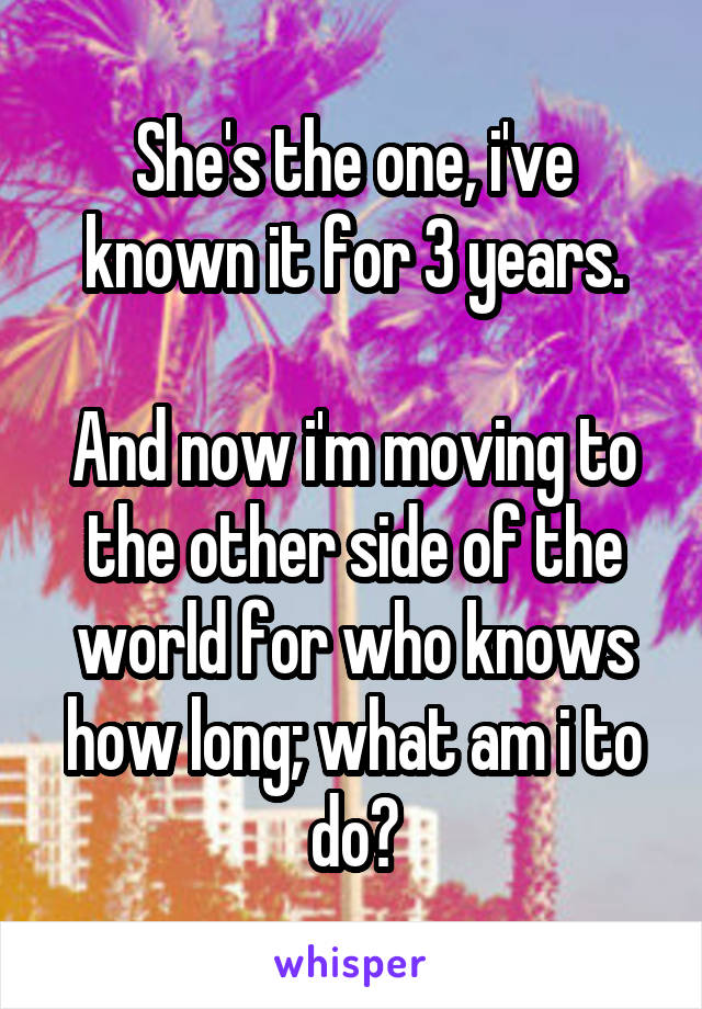 She's the one, i've known it for 3 years.

And now i'm moving to the other side of the world for who knows how long; what am i to do?