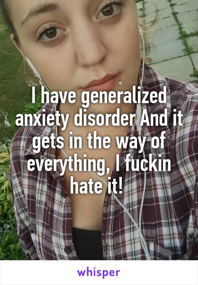 I have generalized anxiety disorder And it gets in the way of everything, I fuckin hate it! 