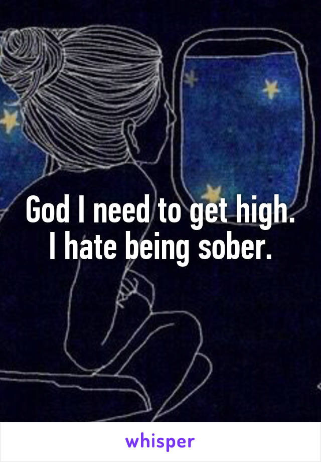 God I need to get high. I hate being sober.