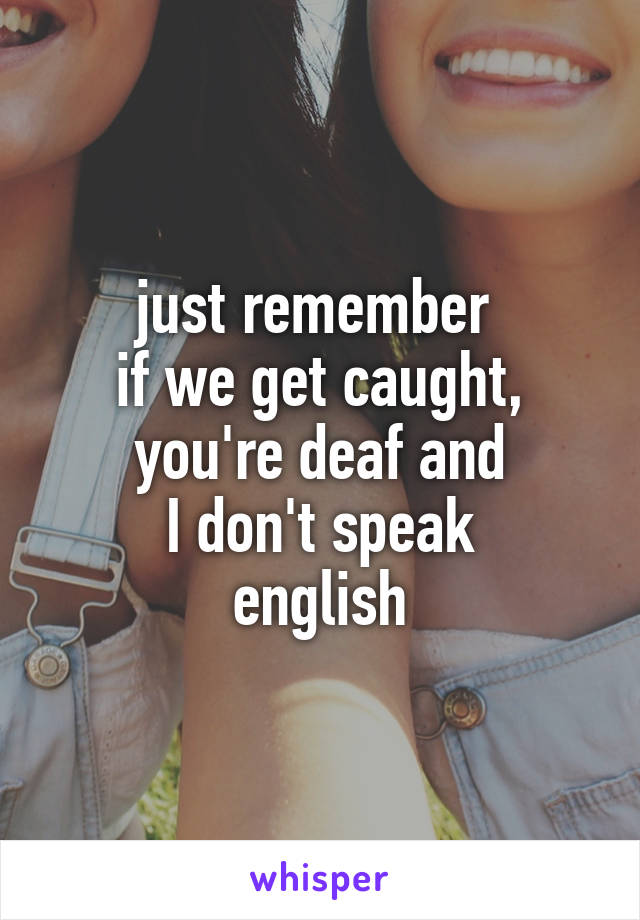 just remember 
if we get caught,
you're deaf and
I don't speak
english