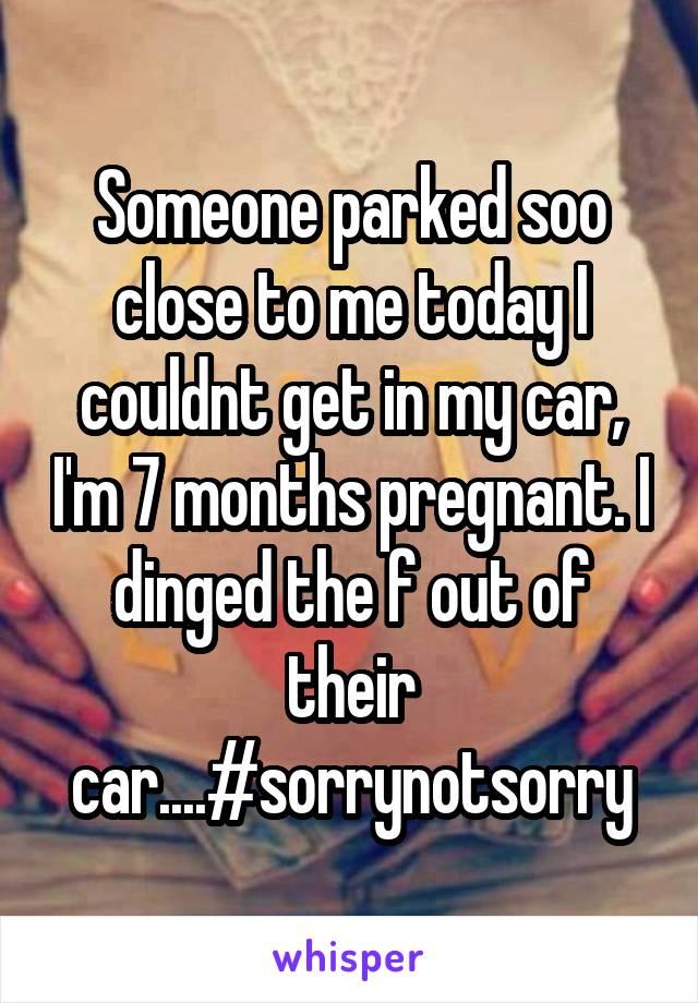 Someone parked soo close to me today I couldnt get in my car, I'm 7 months pregnant. I dinged the f out of their car....#sorrynotsorry