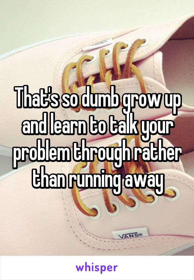 That's so dumb grow up and learn to talk your problem through rather than running away