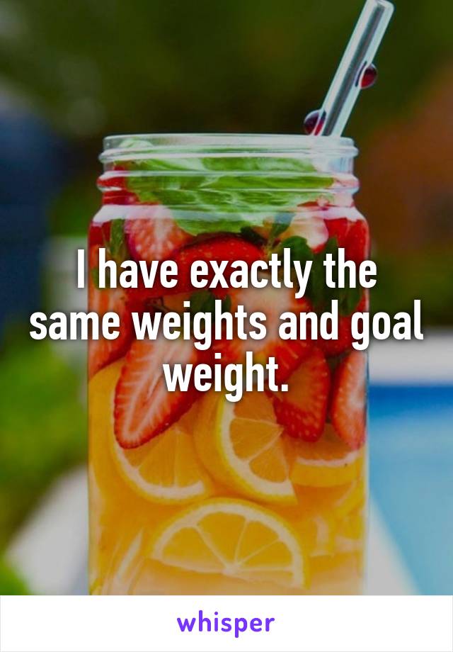 I have exactly the same weights and goal weight.