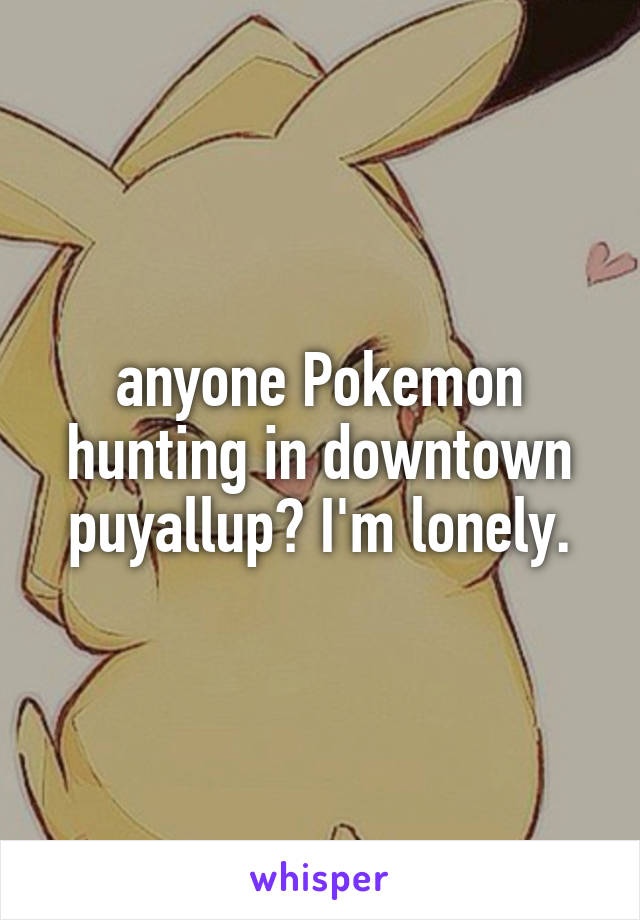 anyone Pokemon hunting in downtown puyallup? I'm lonely.