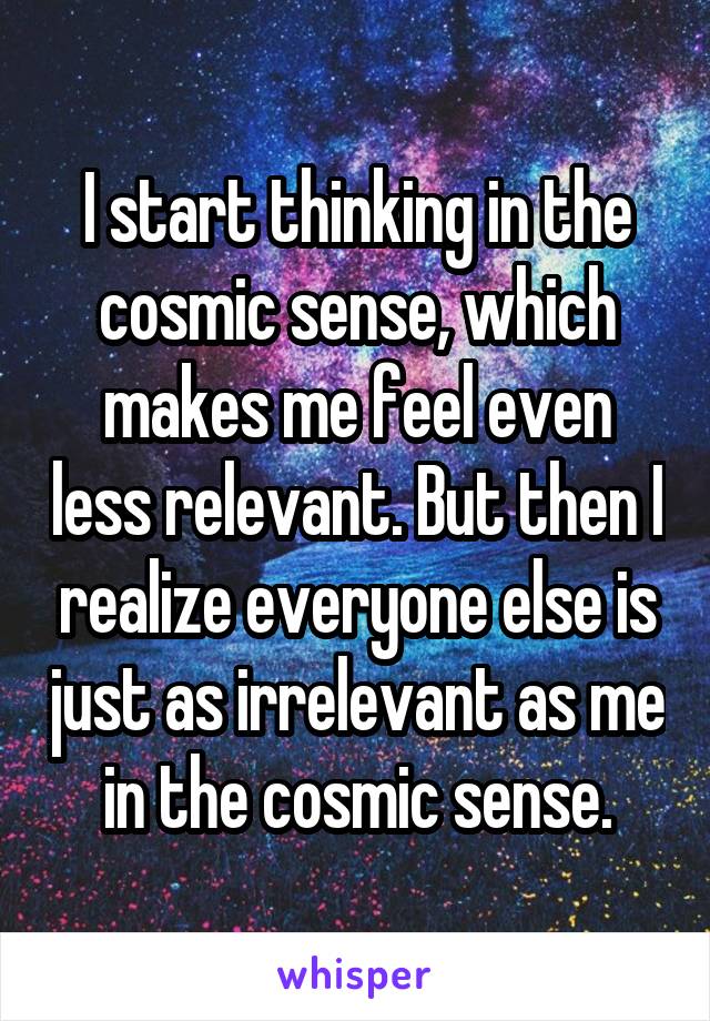 I start thinking in the cosmic sense, which makes me feel even less relevant. But then I realize everyone else is just as irrelevant as me in the cosmic sense.